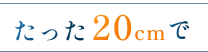たった 20cm で たった 20cm で
